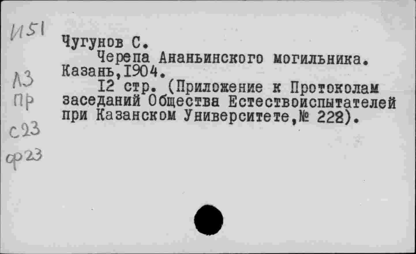 ﻿Чугунов С.
Черепа Ананьинского могильника. Казань,1904.
12 стр. (Приложение к Протоколам заседаний Общества Естествоиспытателей при Казанском Университете,№ 222).